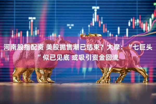 河南股指配资 美股抛售潮已结束？大摩：“七巨头”似已见底 或吸引资金回流
