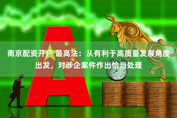 南京配资开户 最高法：从有利于高质量发展角度出发，对涉企案件作出恰当处理