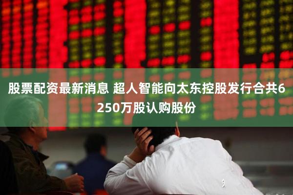 股票配资最新消息 超人智能向太东控股发行合共6250万股认购股份