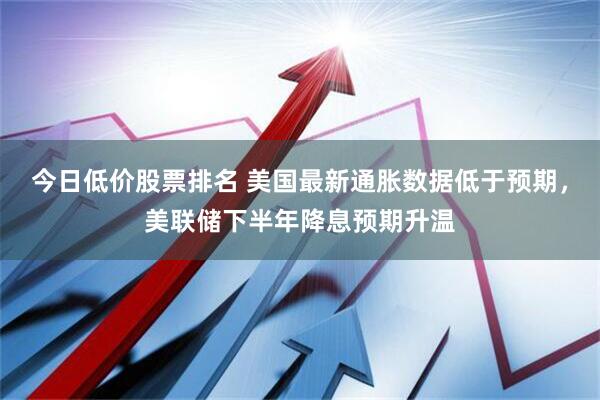 今日低价股票排名 美国最新通胀数据低于预期，美联储下半年降息预期升温