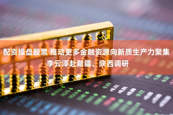 配资操盘股票 推动更多金融资源向新质生产力聚集 李云泽赴新疆、陕西调研