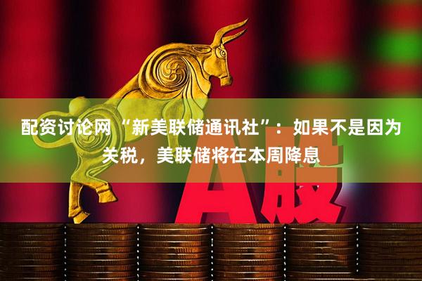 配资讨论网 “新美联储通讯社”：如果不是因为关税，美联储将在本周降息