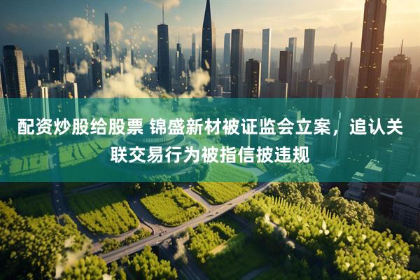 配资炒股给股票 锦盛新材被证监会立案，追认关联交易行为被指信披违规
