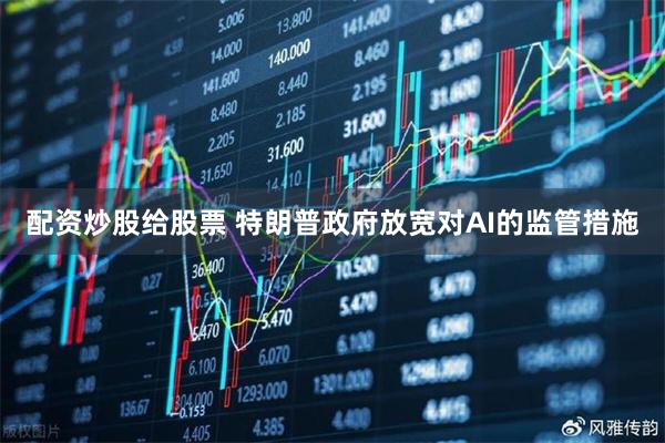配资炒股给股票 特朗普政府放宽对AI的监管措施