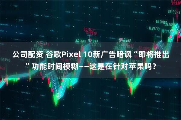 公司配资 谷歌Pixel 10新广告暗讽“即将推出”功能时间模糊——这是在针对苹果吗?