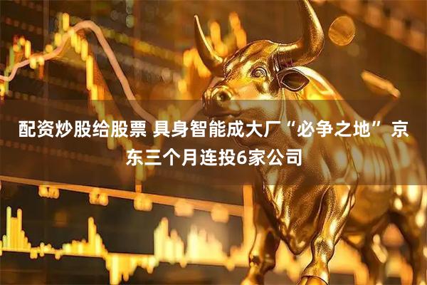 配资炒股给股票 具身智能成大厂“必争之地” 京东三个月连投6家公司