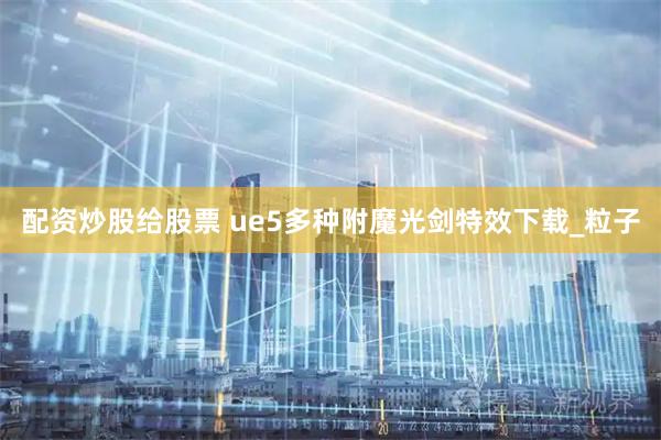 配资炒股给股票 ue5多种附魔光剑特效下载_粒子