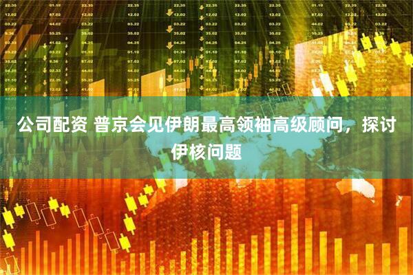 公司配资 普京会见伊朗最高领袖高级顾问，探讨伊核问题