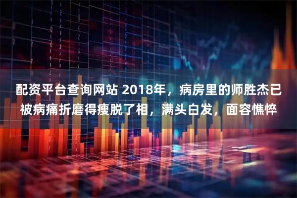 配资平台查询网站 2018年，病房里的师胜杰已被病痛折磨得瘦脱了相，满头白发，面容憔悴