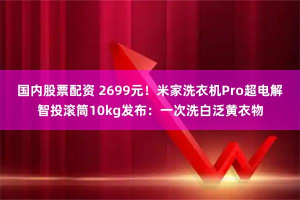 国内股票配资 2699元!米家洗衣机Pro超电解智投滚筒10kg发布:一次洗白泛黄衣物