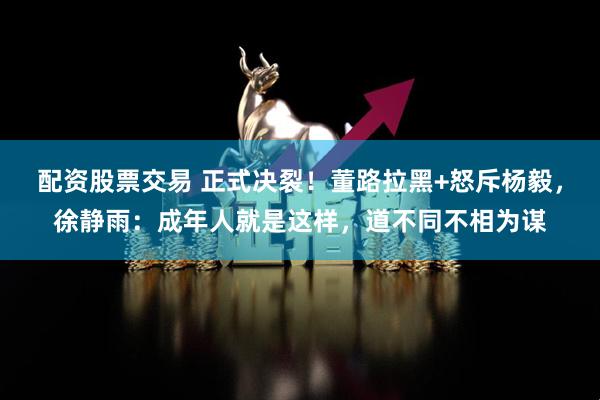 配资股票交易 正式决裂！董路拉黑+怒斥杨毅，徐静雨：成年人就是这样，道不同不相为谋