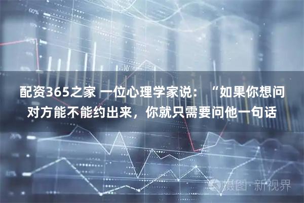 配资365之家 一位心理学家说： “如果你想问对方能不能约出来，你就只需要问他一句话