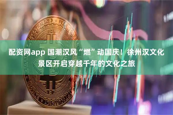 配资网app 国潮汉风“燃”动国庆!徐州汉文化景区开启穿越千年的文化之旅